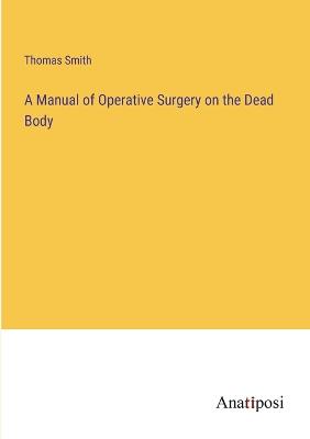 A Manual of Operative Surgery on the Dead Body - Smith, Thomas