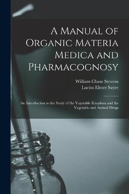 A Manual of Organic Materia Medica and Pharmacognosy: An Introduction to the Study of the Vegetable Kingdom and the Vegetable and Animal Drugs - Stevens, William Chase, and Sayre, Lucius Elmer