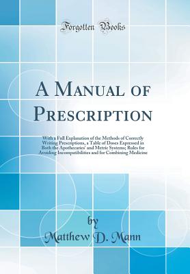 A Manual of Prescription: With a Full Explanation of the Methods of Correctly Writing Prescriptions, a Table of Doses Expressed in Both the Apothecaries' and Metric Systems; Rules for Avoiding Incompatibilities and for Combining Medicine - Mann, Matthew D