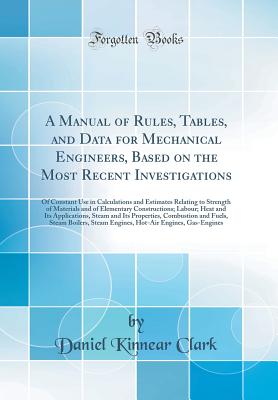 A Manual of Rules, Tables, and Data for Mechanical Engineers, Based on the Most Recent Investigations: Of Constant Use in Calculations and Estimates Relating to Strength of Materials and of Elementary Constructions; Labour; Heat and Its Applications, Stea - Clark, Daniel Kinnear