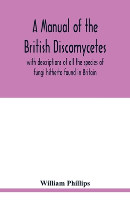 A manual of the British Discomycetes with descriptions of all the species of fungi hitherto found in Britain, included in the family and illustrations of the genera - Phillips, William