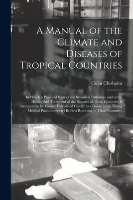 A Manual of the Climate and Diseases of Tropical Countries: in Which a Practical View of the Statistical Pathology and of the History and Treatment of the Diseases of Those Countries is Attempted to Be Given: Calculated Chiefly as a Guide to The... - Chisholm, Colin 1755-1825