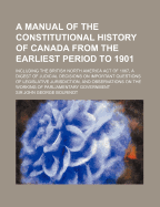 A Manual of the Constitutional History of Canada from the Earliest Period to 1901: Including the British North America Act of 1867, a Digest of Judicial Decisions on Important Questions of Legislative Jurisdiction, and Observations on the Working of Parli