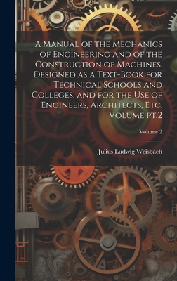 A Manual of the Mechanics of Engineering and of the Construction of Machines. Designed as a Text-book for Technical Schools and Colleges, and for the use of Engineers, Architects, etc. Volume pt.2; Volume 2 - Weisbach, Julius Ludwig