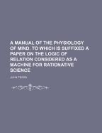 A Manual of the Physiology of Mind. to Which Is Suffixed a Paper on the Logic of Relation Considered as a Machine for Rationative Science