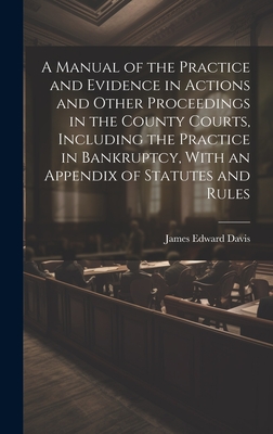 A Manual of the Practice and Evidence in Actions and Other Proceedings in the County Courts, Including the Practice in Bankruptcy, With an Appendix of Statutes and Rules - Davis, James Edward