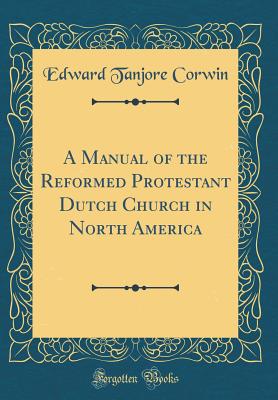 A Manual of the Reformed Protestant Dutch Church in North America (Classic Reprint) - Corwin, Edward Tanjore