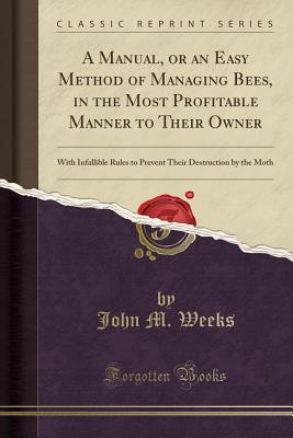 A Manual, or an Easy Method of Managing Bees, in the Most Profitable Manner to Their Owner: With Infallible Rules to Prevent Their Destruction by the Moth (Classic Reprint) - Weeks, John M