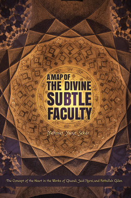 A Map of the Divine Subtle Faculty: The Concept of the Heart in the Works of Ghazali, Said Nursi, and Fethullah Geulen - Seker, Mehmet Yavuz