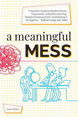 A Meaningful Mess: A Teacher's Guide to Student-Driven Classrooms, Authentic Learning, Student Empowerment, and Keeping It All Together Without Losing Your Mind - McNair, Andi