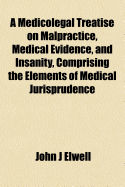 A Medicolegal Treatise on Malpractice, Medical Evidence and Insanity Comprising the Elements