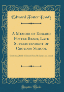 A Memoir of Edward Foster Brady, Late Superintendent of Croydon School: Consisting Chiefly of Extracts from His Letters and Journal (Classic Reprint)