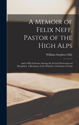 A Memoir of Felix Neff, Pastor of the High Alps: And of His Labours Among the French Protestants of Dauphin, a Remnant of the Primitive Christians of Gaul - Gilly, William Stephen