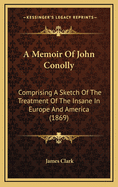 A Memoir of John Conolly: Comprising a Sketch of the Treatment of the Insane in Europe and America (1869)