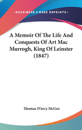 A Memoir Of The Life And Conquests Of Art Mac Murrogh, King Of Leinster (1847)