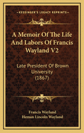 A Memoir of the Life and Labors of Francis Wayland V2: Late President of Brown University (1867)