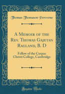 A Memoir of the REV. Thomas Gajetan Ragland, B. D: Fellow of the Corpus Christi College, Cambridge (Classic Reprint)