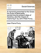 A Memorial Presented to His Grace the Duke of Newcastle, ... Concerning the Present State of Carolina, and the Means of Improving It: By John Peter Purry, ...