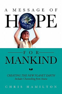 A Message of Hope for Mankind: CREATING THE NEW PLANET EARTH Includes Channelling from Astara - Hamilton, Chris