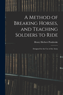 A Method of Breaking Horses, and Teaching Soldiers to Ride: Designed for the Use of the Army