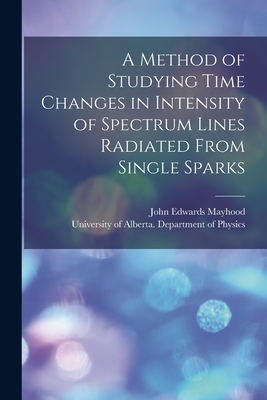 A Method of Studying Time Changes in Intensity of Spectrum Lines Radiated From Single Sparks - Mayhood, John Edwards 1924- Author (Creator), and University of Alberta Department of (Creator)