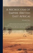 A Microcosm of Empire (British East Africa): A Political, Racial and Economic Study With Special Appendixes Giving Extracts From the Proceedings of the Economic Commission Appointed to Examine Locally Into the Trade & Resources of the Country, and Specia