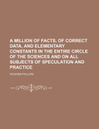 A Million of Facts, of Correct Data, and Elementary Constants, in the Entire Circle of Sciences, and on All Subjects of Speculation and Practice