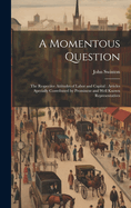 A Momentous Question: The Respective Attitudes of Labor and Capital: Articles Specially Contributed by Prominent and Well Known Representatives