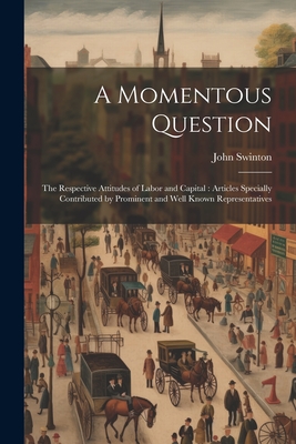 A Momentous Question: The Respective Attitudes of Labor and Capital: Articles Specially Contributed by Prominent and Well Known Representatives - Swinton, John