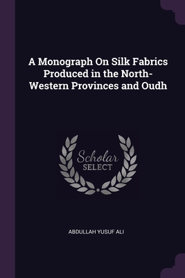 A Monograph On Silk Fabrics Produced in the North-Western Provinces and Oudh - Ali, Abdullah Yusuf