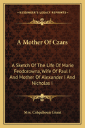 A Mother of Czars: A Sketch of the Life of Marie Feodorowna, Wife of Paul I. and Mother of Alexander I. and Nicholas I