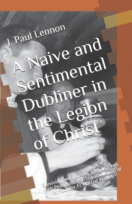 A Naive and Sentimental Dubliner in the Legion of Christ: Surviving and Thriving after dealings with Pedophile, Psychopath, Legion of Christ Founder, Fr. Marcial Maciel. - Lennon, J Paul