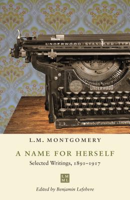 A Name for Herself: Selected Writings, 1891-1917 - Montgomery, L M, and Lefebvre, Benjamin (Editor)