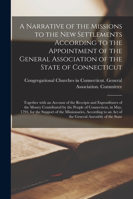 A Narrative of the Missions to the New Settlements According to the Appointment of the General Association of the State of Connecticut: Together With an Account of the Receipts and Expenditures of the Money Contributed by the People of Connecticut, In... - Congregational Churches in Connecticut (Creator)