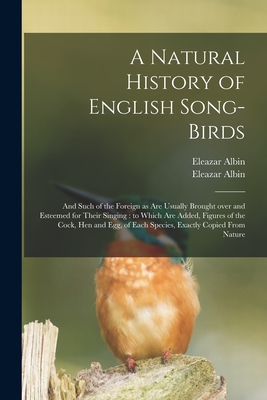 A Natural History of English Song-birds: and Such of the Foreign as Are Usually Brought Over and Esteemed for Their Singing: to Which Are Added, Figures of the Cock, Hen and Egg, of Each Species, Exactly Copied From Nature - Albin, Eleazar