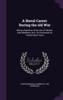 A Naval Career During the old War: Being a Narrative of the Life of Admiral John Markham, M.P. for Portsmuth for Twenty-three Years - Markham, John, and Markham, Clements R, Sir