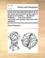 A New and Accurate Description of All the Direct and Principal Cross Roads in England and Wales. ... by Daniel Paterson, ... the Sixth Edition, Corrected, and Greatly Improved; With Additions.