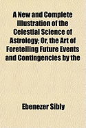 A New and Complete Illustration of the Celestial Science of Astrology; Or, the Art of Foretelling Future Events and Contingencies by the