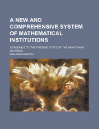 A New and Comprehensive System of Mathematical Institutions: Agreeable to the Present State of the Newtonian Mathesis