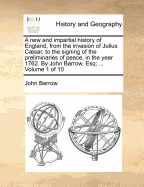 A New and Impartial History of England, from the Invasion of Julius Caesar, to the Signing of the Preliminaries of Peace, in the Year 1762. by John Barrow, Esq; ... Volume 1 of 10