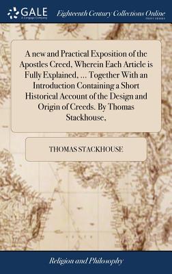 A new and Practical Exposition of the Apostles Creed, Wherein Each Article is Fully Explained, ... Together With an Introduction Containing a Short Historical Account of the Design and Origin of Creeds. By Thomas Stackhouse, - Stackhouse, Thomas