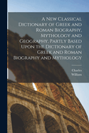 A New Classical Dictionary of Greek and Roman Biography, Mythology and Geography, Partly Based Upon the Dictionary of Greek and Roman Biography and Mythology