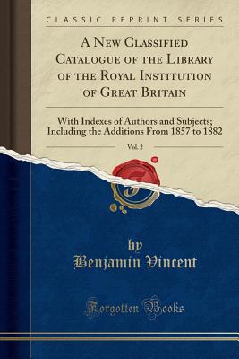A New Classified Catalogue of the Library of the Royal Institution of Great Britain, Vol. 2: With Indexes of Authors and Subjects; Including the Additions from 1857 to 1882 (Classic Reprint) - Vincent, Benjamin