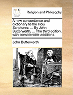 A new concordance and dictionary to the Holy Scriptures: ... By John Butterworth, ... The third edition, with considerable additions.