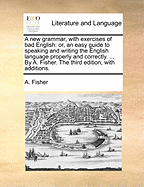 A New Grammar, with Exercises of Bad English: Or, an Easy Guide to Speaking and Writing the English Language Properly and Correctly. ... by A. Fisher. the Third Edition, with Additions