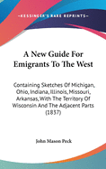 A New Guide For Emigrants To The West: Containing Sketches Of Michigan, Ohio, Indiana, Illinois, Missouri, Arkansas, With The Territory Of Wisconsin And The Adjacent Parts (1837)