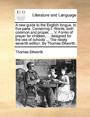 A New Guide to the English Tongue. in Five Parts. Containing I. Words, Both Common and Proper, ... V. Forms of Prayer for Children, ... Designed for the Use of Schools ... the Ninety Seventh Edition. by Thomas Dilworth. - Dilworth, Thomas