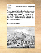A New Guide to the English Tongue: In Five Parts. Containing, I. Words, Both Common and Proper, ... V. Forms of Prayer for Children, ... for the Use of Schools ... the Forty-Sixth Edition. by Thomas Dilworth,