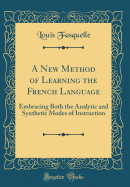 A New Method of Learning the French Language: Embracing Both the Analytic and Synthetic Modes of Instruction (Classic Reprint)