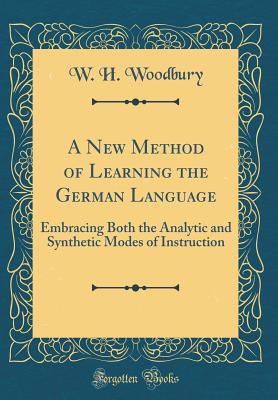 A New Method of Learning the German Language: Embracing Both the Analytic and Synthetic Modes of Instruction (Classic Reprint) - Woodbury, W H